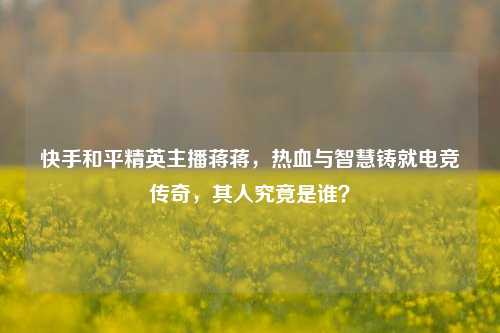 快手和平精英主播蒋蒋,热血与智慧铸就电竞传奇,其人究竟是谁?
