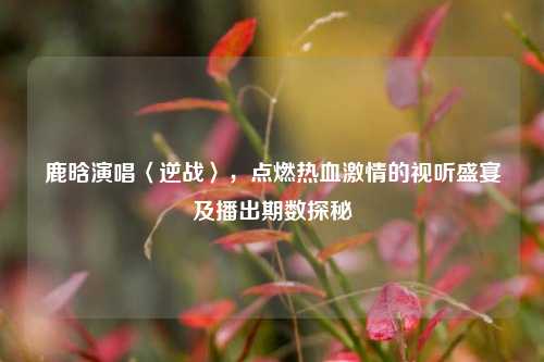 鹿晗演唱〈逆战〉,点燃热血激情的视听盛宴及播出期数探秘