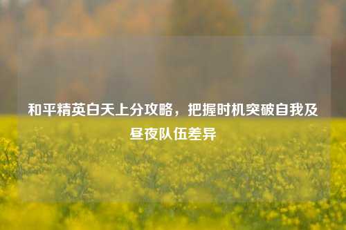 和平精英白天上分攻略,把握时机突破自我及昼夜队伍差异