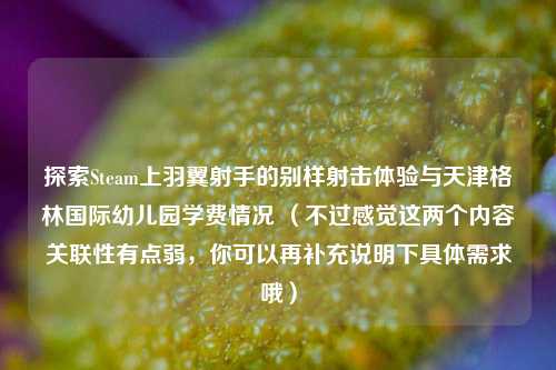 探索Steam上羽翼射手的别样射击体验与天津格林国际幼儿园学费情况 (不过感觉这两个内容关联性有点弱,你可以再补充说明下具体需求哦)