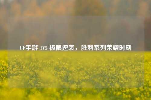 CF手游 1V5 极限逆袭，胜利系列荣耀时刻