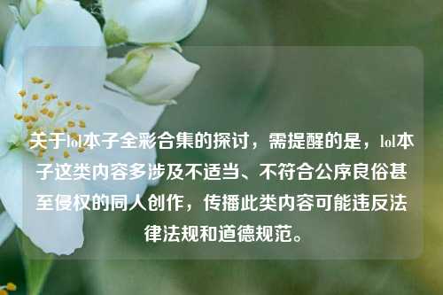 关于lol本子全彩合集的探讨,需提醒的是,lol本子这类内容多涉及不适当、不符合公序良俗甚至侵权的同人创作,传播此类内容可能违反法律法规和道德规范。