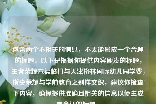 包含两个不相关的信息，不太能形成一个合理的标题。以下是根据你提供内容硬凑的标题，王者荣耀六福临门与天津格林国际幼儿园学费，指尖荣耀与学前教育之别样交织，建议你检查下内容，确保提供准确且相关的信息以便生成更合适的标题 。