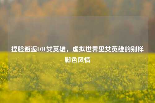 捏脸邂逅LOL女英雄,虚拟世界里女英雄的别样脚色风情