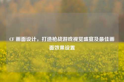 CF 画面设计,打造枪战游戏视觉盛宴及最佳画面效果设置