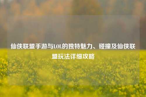 仙侠联盟手游与LOL的独特魅力、碰撞及仙侠联盟玩法详细攻略