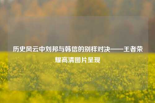 历史风云中刘邦与韩信的别样对决——王者荣耀高清图片呈现