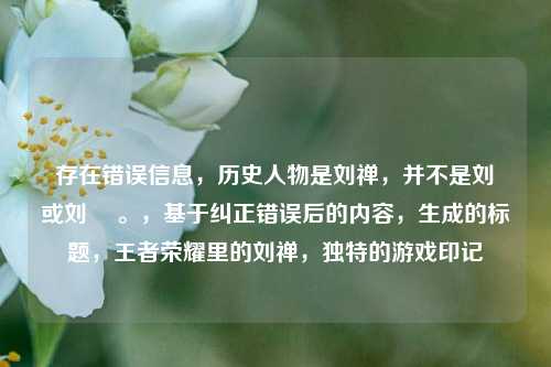 存在错误信息,历史人物是刘禅,并不是刘椫或刘褝 。,基于纠正错误后的内容,生成的标题,王者荣耀里的刘禅,独特的游戏印记
