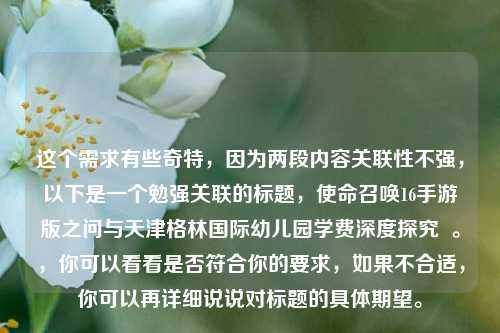 这个需求有些奇特,因为两段内容关联性不强,以下是一个勉强关联的标题,使命召唤16手游版之问与天津格林国际幼儿园学费深度探究 。,你可以看看是否符合你的要求,如果不合适,你可以再详细说说对标题的具体期望。