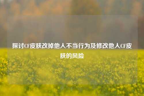 探讨CF皮肤改掉他人不当行为及修改他人CF皮肤的风险