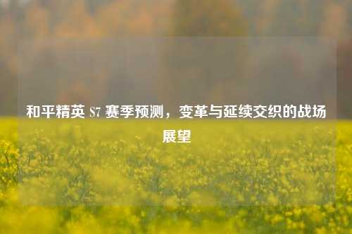 和平精英 S7 赛季预测，变革与延续交织的战场展望
