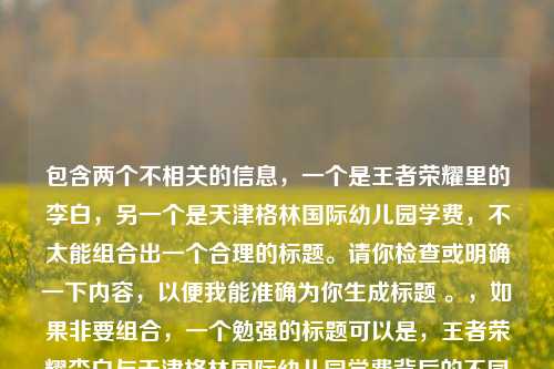 包含两个不相关的信息，一个是王者荣耀里的李白，另一个是天津格林国际幼儿园学费，不太能组合出一个合理的标题。请你检查或明确一下内容，以便我能准确为你生成标题 。，如果非要组合，一个勉强的标题可以是，王者荣耀李白与天津格林国际幼儿园学费背后的不同故事