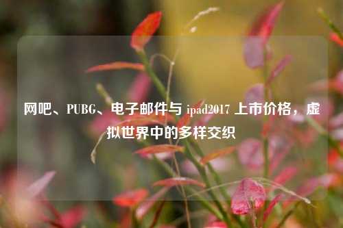 网吧、PUBG、电子邮件与 ipad2017 上市价格，虚拟世界中的多样交织