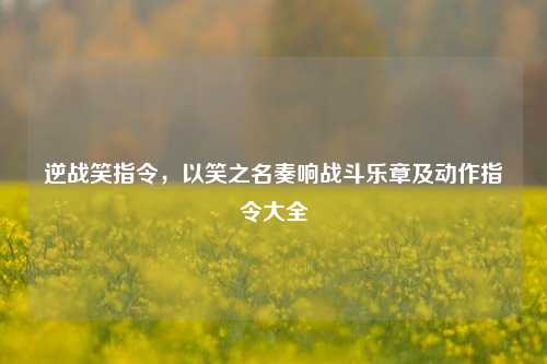 逆战笑指令，以笑之名奏响战斗乐章及动作指令大全