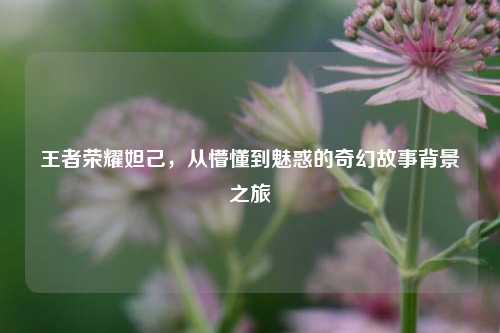 王者荣耀妲己,从懵懂到魅惑的奇幻故事背景之旅