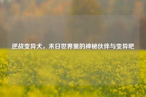 逆战变异犬,末日世界里的神秘伙伴与变异吧