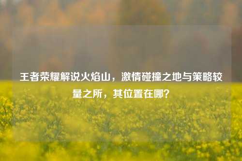 王者荣耀解说火焰山,激情碰撞之地与策略较量之所,其位置在哪?
