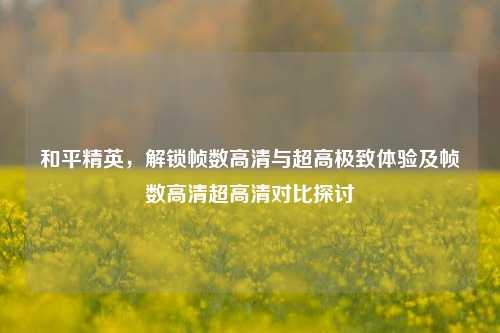 和平精英,解锁帧数高清与超高极致体验及帧数高清超高清对比探讨