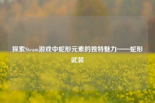 探索Steam游戏中蛇形元素的独特魅力——蛇形武装
