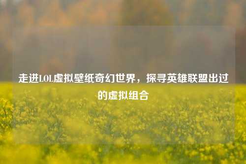 走进LOL虚拟壁纸奇幻世界，探寻英雄联盟出过的虚拟组合