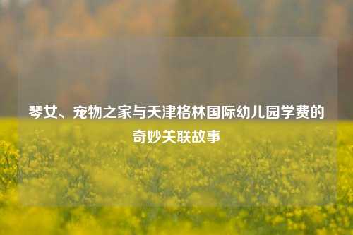 琴女、宠物之家与天津格林国际幼儿园学费的奇妙关联故事