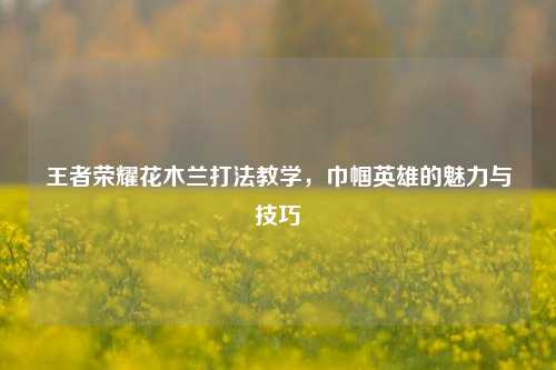 王者荣耀花木兰打法教学，巾帼英雄的魅力与技巧