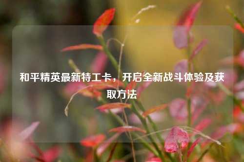和平精英最新特工卡,开启全新战斗体验及获取方法