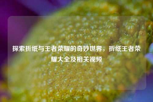 探索折纸与王者荣耀的奇妙世界，折纸王者荣耀大全及相关视频