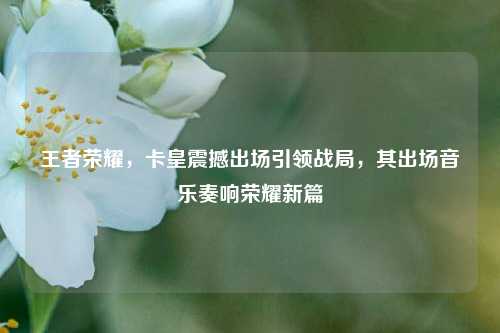 王者荣耀，卡皇震撼出场引领战局，其出场音乐奏响荣耀新篇