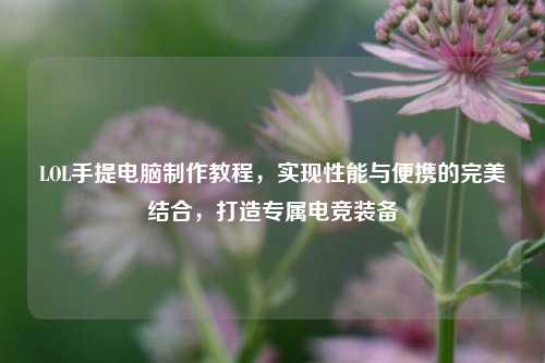 LOL手提电脑制作教程,实现性能与便携的完美结合,打造专属电竞装备