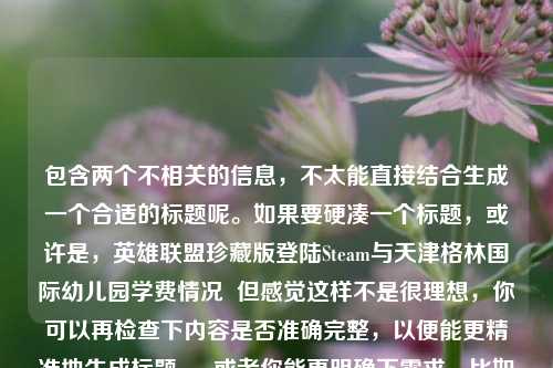 包含两个不相关的信息，不太能直接结合生成一个合适的标题呢。如果要硬凑一个标题，或许是，英雄联盟珍藏版登陆Steam与天津格林国际幼儿园学费情况  但感觉这样不是很理想，你可以再检查下内容是否准确完整，以便能更精准地生成标题 。 或者你能更明确下需求，比如围绕这两个信息之间的某种关联来生成标题等 。
