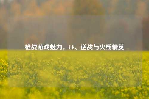 枪战游戏魅力,CF、逆战与火线精英
