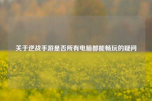 关于逆战手游是否所有电脑都能畅玩的疑问