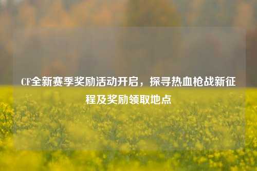 CF全新赛季奖励活动开启,探寻热血枪战新征程及奖励领取地点