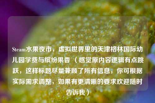 Steam水果夜市,虚拟世界里的天津格林国际幼儿园学费与缤纷果香 (感觉原内容逻辑有点跳跃,这样标题尽量兼顾了所有信息,你可根据实际需求调整,如果有更清晰的要求欢迎随时告诉我)