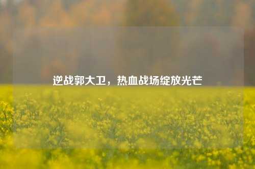 逆战郭大卫,热血战场绽放光芒