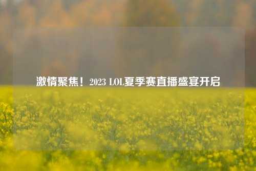 激情聚焦!2023 LOL夏季赛直播盛宴开启