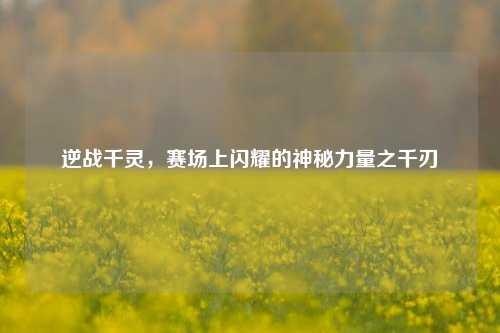 逆战千灵,赛场上闪耀的神秘力量之千刃