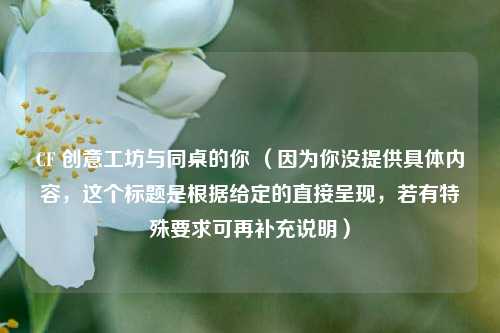 CF 创意工坊与同桌的你 (因为你没提供具体内容,这个标题是根据给定的直接呈现,若有特殊要求可再补充说明)
