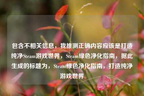 包含不相关信息,我推测正确内容应该是打造纯净Steam游戏世界,Steam绿色净化指南,据此生成的标题为,Steam绿色净化指南,打造纯净游戏世界