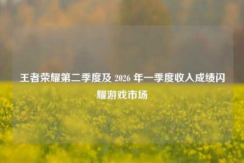 王者荣耀第二季度及 2026 年一季度收入成绩闪耀游戏市场