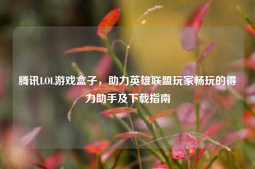 腾讯LOL游戏盒子,助力英雄联盟玩家畅玩的得力助手及下载指南