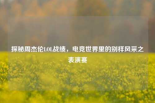 探秘周杰伦LOL战绩，电竞世界里的别样风采之表演赛