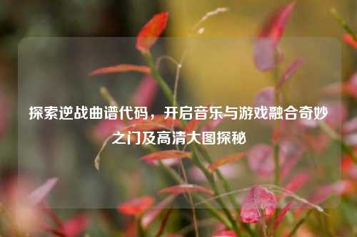 探索逆战曲谱代码,开启音乐与游戏融合奇妙之门及高清大图探秘