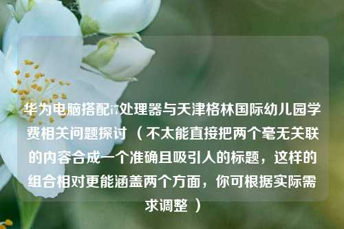 华为电脑搭配i7处理器与天津格林国际幼儿园学费相关问题探讨 (不太能直接把两个毫无关联的内容合成一个准确且吸引人的标题,这样的组合相对更能涵盖两个方面,你可根据实际需求调整 )