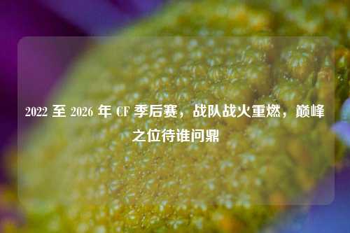 2022 至 2026 年 CF 季后赛,战队战火重燃,巅峰之位待谁问鼎