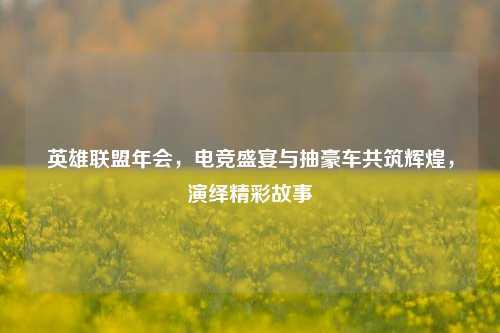英雄联盟年会，电竞盛宴与抽豪车共筑辉煌，演绎精彩故事