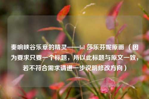 奏响峡谷乐章的精灵——lol 莎乐芬妮原画 （因为要求只要一个标题，所以此标题与原文一致，若不符合需求请进一步说明修改方向）