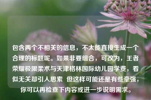 包含两个不相关的信息,不太能直接生成一个合理的标题呢。如果非要组合,可改为,王者荣耀极限柔术与天津格林国际幼儿园学费,看似无关却引人思索 但这样可能还是有些牵强,你可以再检查下内容或进一步说明需求。