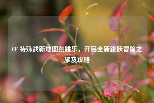 CF 特殊战新地图跳跳乐,开启全新跳跃冒险之旅及攻略
